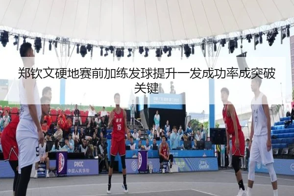 郑钦文硬地赛前加练发球提升一发成功率成突破关键